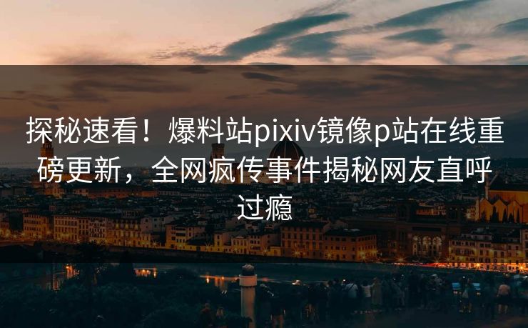 探秘速看！爆料站pixiv镜像p站在线重磅更新，全网疯传事件揭秘网友直呼过瘾