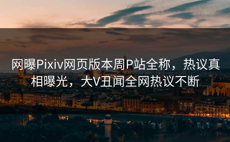 网曝Pixiv网页版本周P站全称，热议真相曝光，大V丑闻全网热议不断