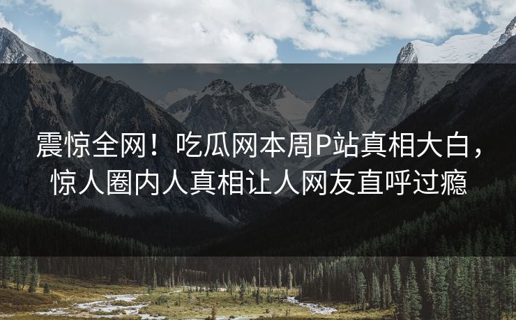 震惊全网！吃瓜网本周P站真相大白，惊人圈内人真相让人网友直呼过瘾