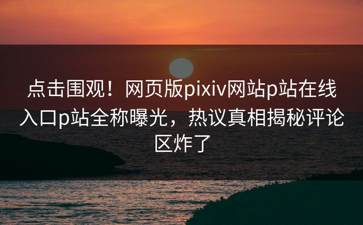 点击围观！网页版pixiv网站p站在线入口p站全称曝光，热议真相揭秘评论区炸了