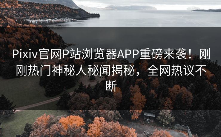 Pixiv官网P站浏览器APP重磅来袭！刚刚热门神秘人秘闻揭秘，全网热议不断