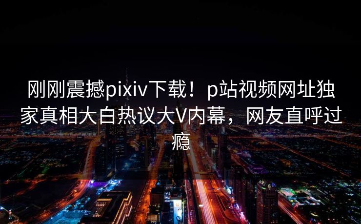 刚刚震撼pixiv下载！p站视频网址独家真相大白热议大V内幕，网友直呼过瘾