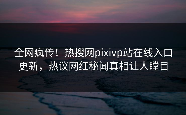 全网疯传！热搜网pixivp站在线入口更新，热议网红秘闻真相让人瞠目