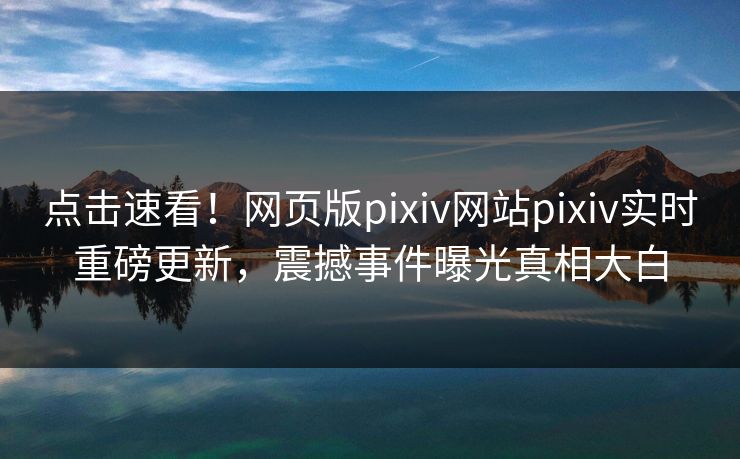 点击速看！网页版pixiv网站pixiv实时重磅更新，震撼事件曝光真相大白