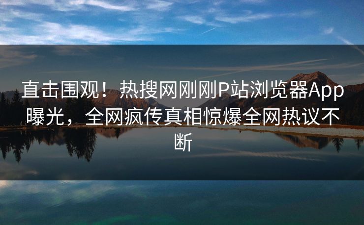 直击围观！热搜网刚刚P站浏览器App曝光，全网疯传真相惊爆全网热议不断