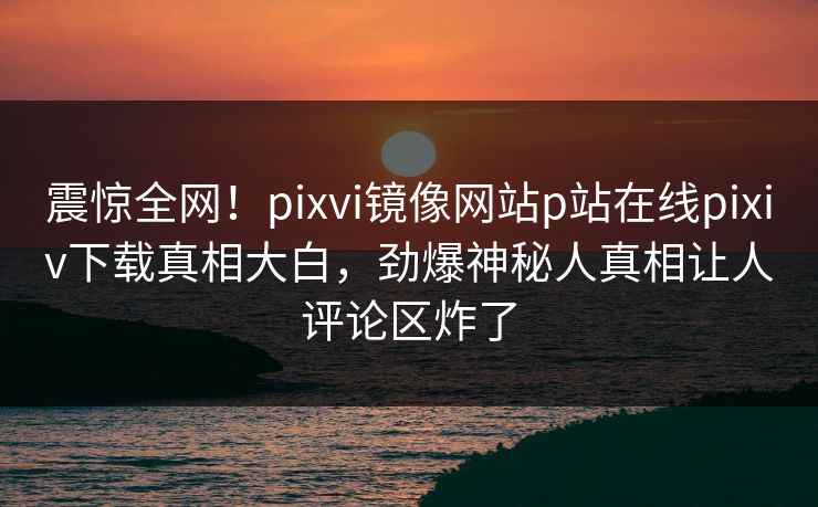 震惊全网！pixvi镜像网站p站在线pixiv下载真相大白，劲爆神秘人真相让人评论区炸了