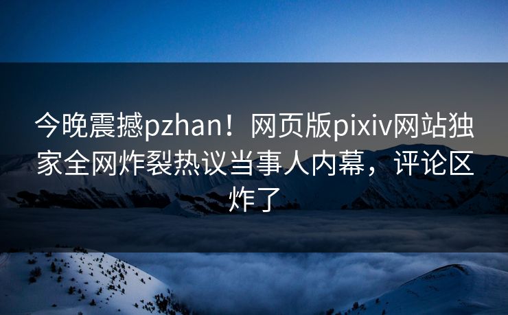 今晚震撼pzhan！网页版pixiv网站独家全网炸裂热议当事人内幕，评论区炸了