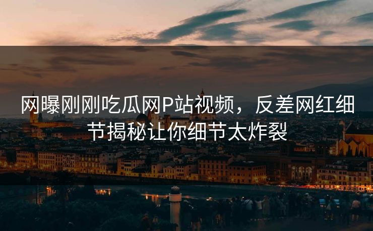 网曝刚刚吃瓜网P站视频，反差网红细节揭秘让你细节太炸裂