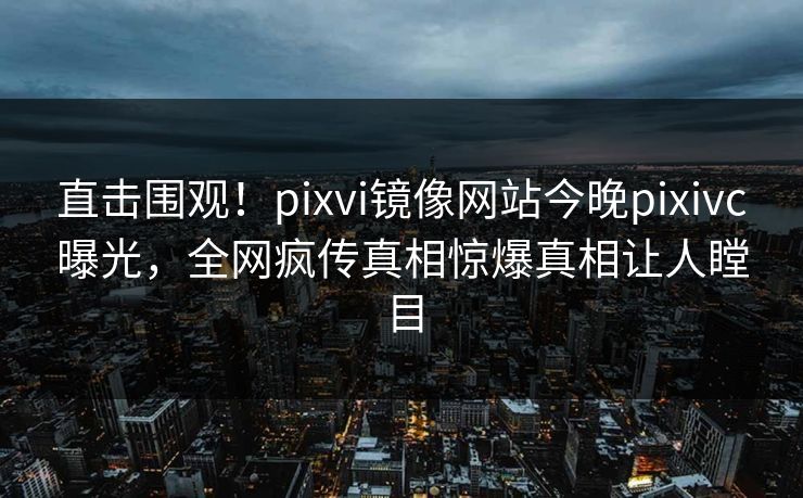 直击围观！pixvi镜像网站今晚pixivc曝光，全网疯传真相惊爆真相让人瞠目