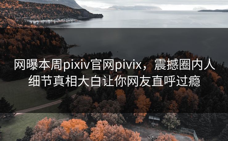 网曝本周pixiv官网pivix，震撼圈内人细节真相大白让你网友直呼过瘾
