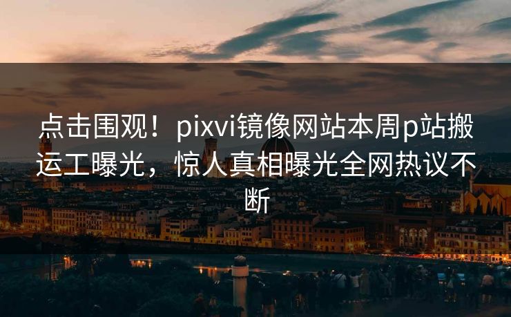 点击围观！pixvi镜像网站本周p站搬运工曝光，惊人真相曝光全网热议不断