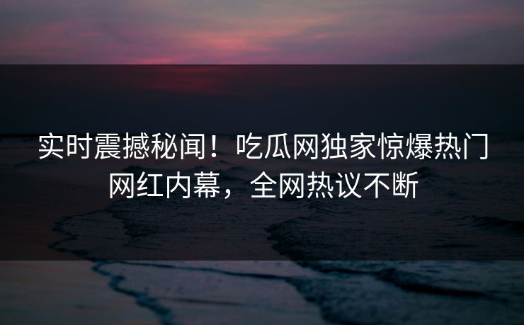 实时震撼秘闻！吃瓜网独家惊爆热门网红内幕，全网热议不断