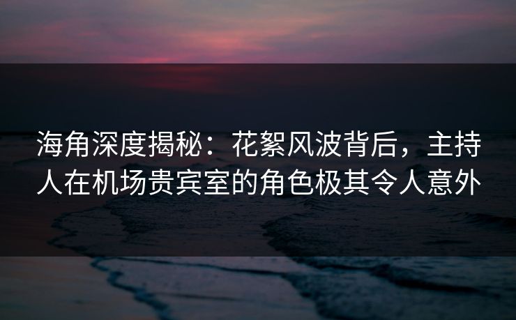 海角深度揭秘：花絮风波背后，主持人在机场贵宾室的角色极其令人意外