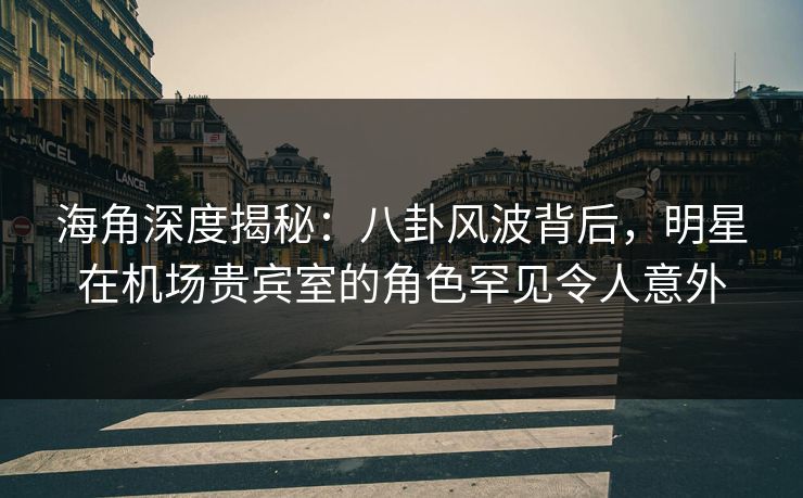 海角深度揭秘：八卦风波背后，明星在机场贵宾室的角色罕见令人意外
