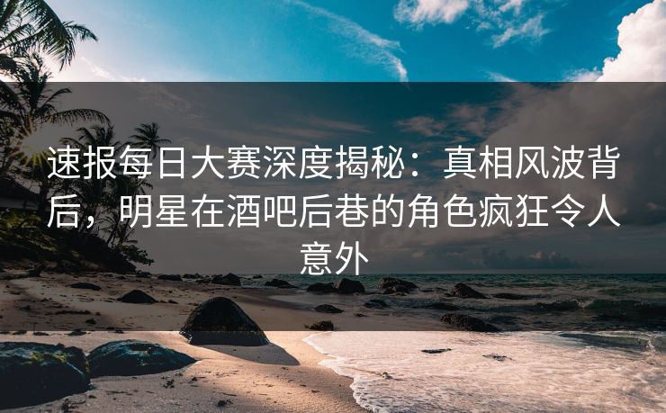 速报每日大赛深度揭秘：真相风波背后，明星在酒吧后巷的角色疯狂令人意外
