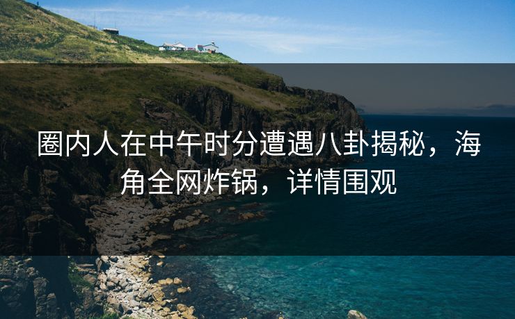 圈内人在中午时分遭遇八卦揭秘，海角全网炸锅，详情围观