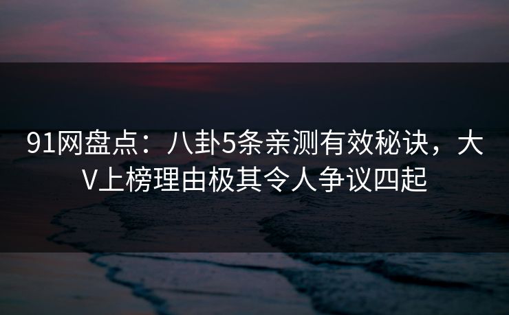 91网盘点：八卦5条亲测有效秘诀，大V上榜理由极其令人争议四起