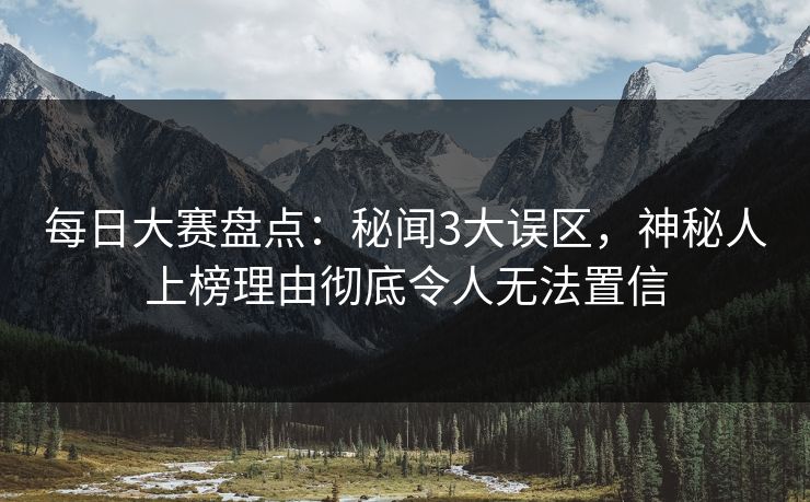 每日大赛盘点：秘闻3大误区，神秘人上榜理由彻底令人无法置信