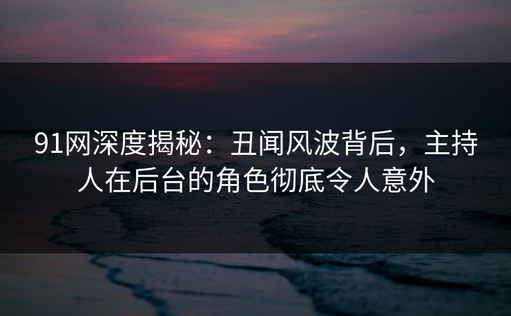 91网深度揭秘：丑闻风波背后，主持人在后台的角色彻底令人意外