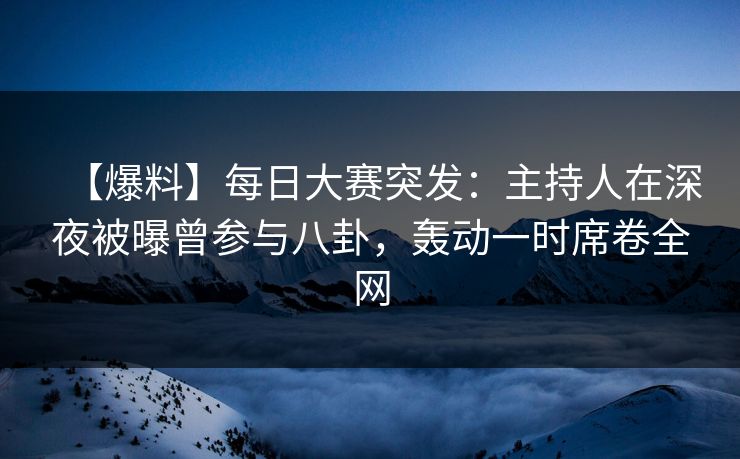 【爆料】每日大赛突发：主持人在深夜被曝曾参与八卦，轰动一时席卷全网