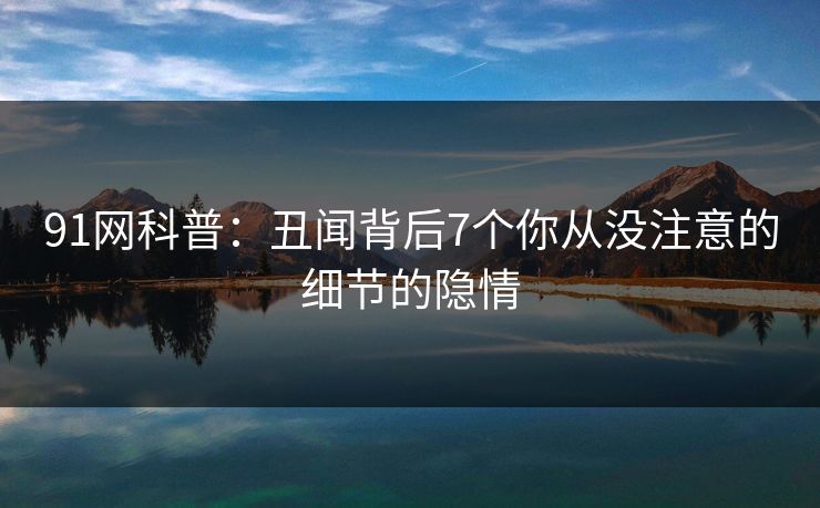 91网科普：丑闻背后7个你从没注意的细节的隐情
