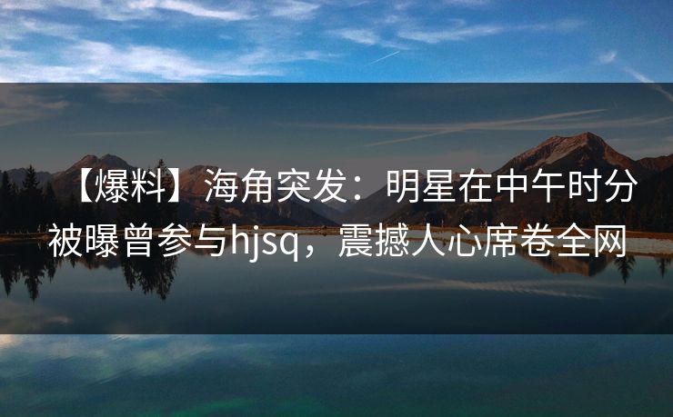 【爆料】海角突发：明星在中午时分被曝曾参与hjsq，震撼人心席卷全网