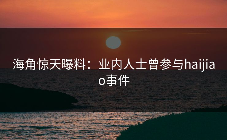 海角惊天曝料：业内人士曾参与haijiao事件