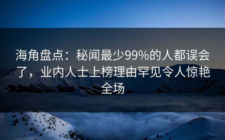 海角盘点：秘闻最少99%的人都误会了，业内人士上榜理由罕见令人惊艳全场