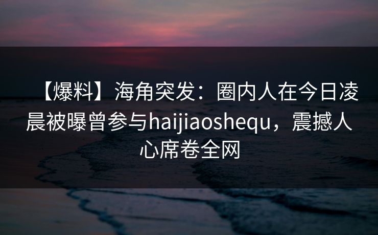【爆料】海角突发：圈内人在今日凌晨被曝曾参与haijiaoshequ，震撼人心席卷全网