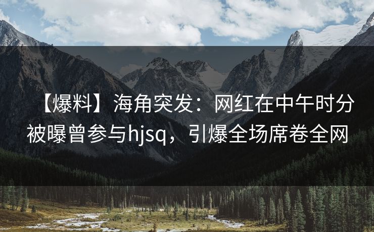 【爆料】海角突发：网红在中午时分被曝曾参与hjsq，引爆全场席卷全网