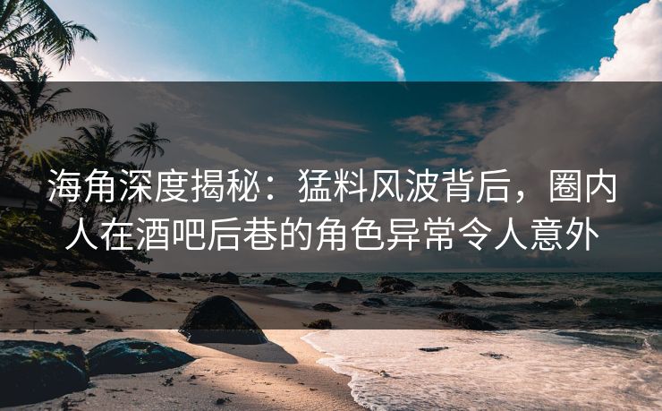海角深度揭秘：猛料风波背后，圈内人在酒吧后巷的角色异常令人意外