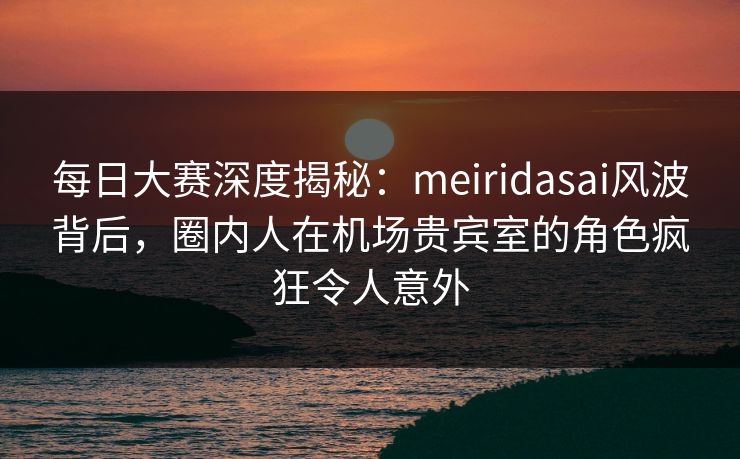 每日大赛深度揭秘：meiridasai风波背后，圈内人在机场贵宾室的角色疯狂令人意外