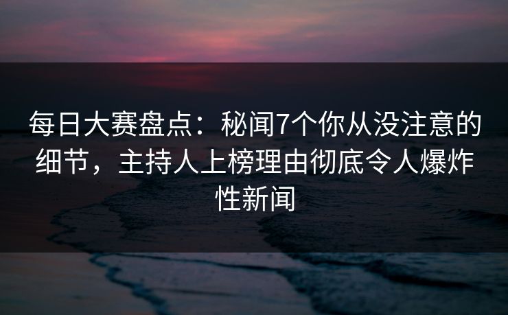 每日大赛盘点：秘闻7个你从没注意的细节，主持人上榜理由彻底令人爆炸性新闻
