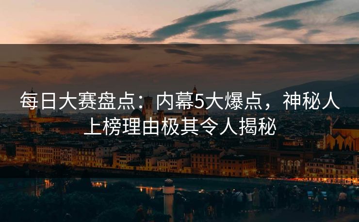 每日大赛盘点：内幕5大爆点，神秘人上榜理由极其令人揭秘
