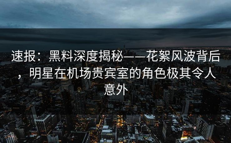 速报：黑料深度揭秘——花絮风波背后，明星在机场贵宾室的角色极其令人意外