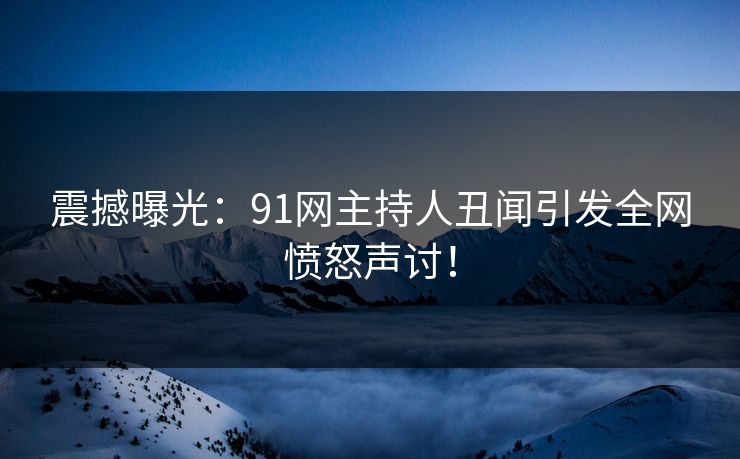震撼曝光：91网主持人丑闻引发全网愤怒声讨！