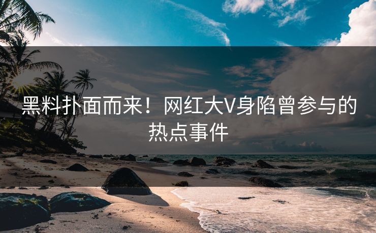 黑料扑面而来！网红大V身陷曾参与的热点事件