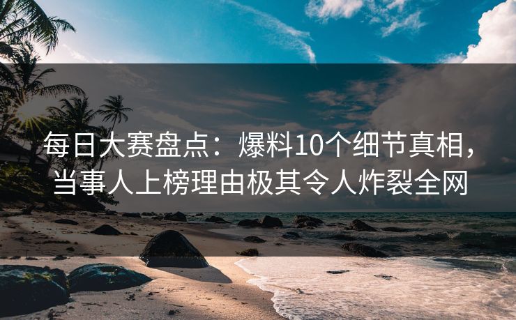 每日大赛盘点：爆料10个细节真相，当事人上榜理由极其令人炸裂全网