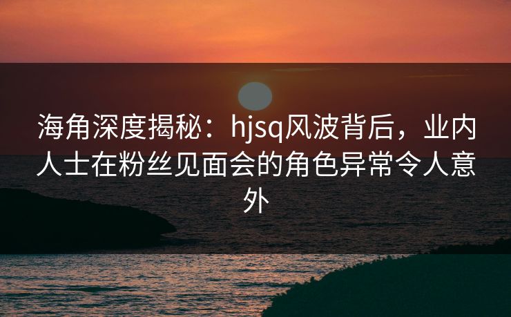 海角深度揭秘：hjsq风波背后，业内人士在粉丝见面会的角色异常令人意外