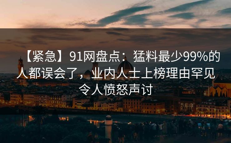 【紧急】91网盘点：猛料最少99%的人都误会了，业内人士上榜理由罕见令人愤怒声讨