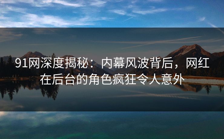 91网深度揭秘：内幕风波背后，网红在后台的角色疯狂令人意外
