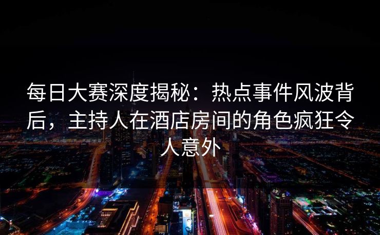 每日大赛深度揭秘：热点事件风波背后，主持人在酒店房间的角色疯狂令人意外