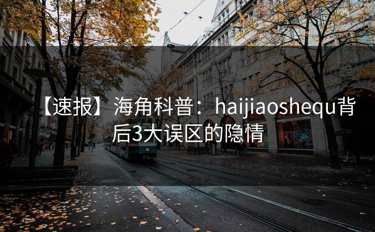 【速报】海角科普：haijiaoshequ背后3大误区的隐情