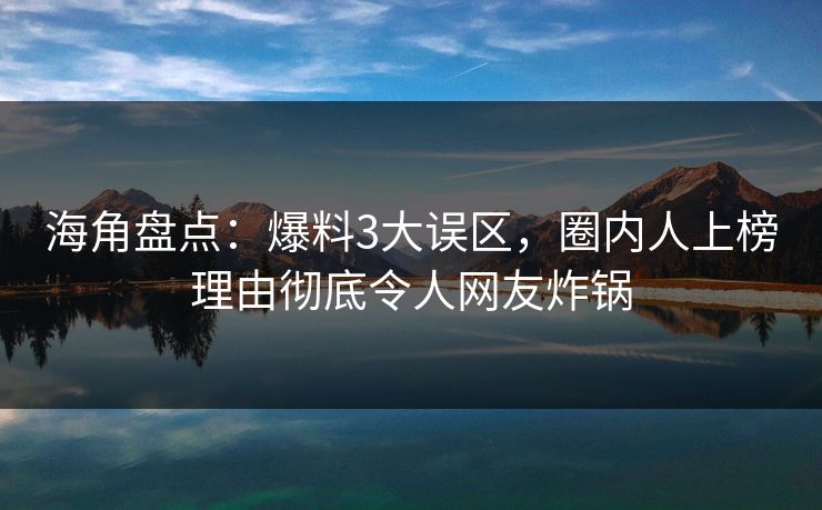 海角盘点：爆料3大误区，圈内人上榜理由彻底令人网友炸锅