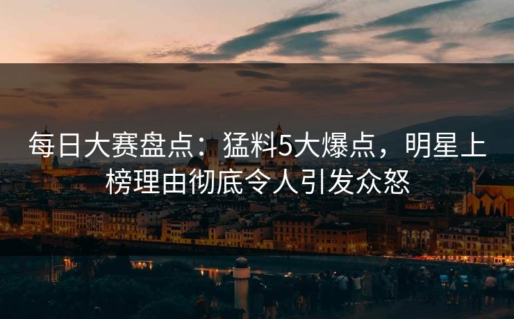 每日大赛盘点：猛料5大爆点，明星上榜理由彻底令人引发众怒