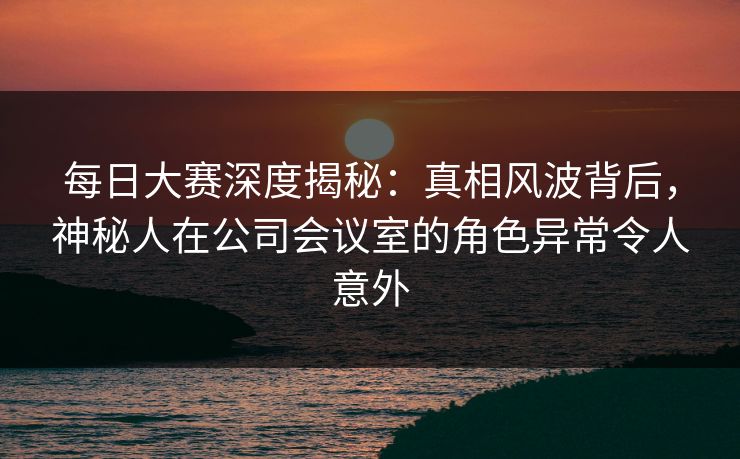 每日大赛深度揭秘：真相风波背后，神秘人在公司会议室的角色异常令人意外