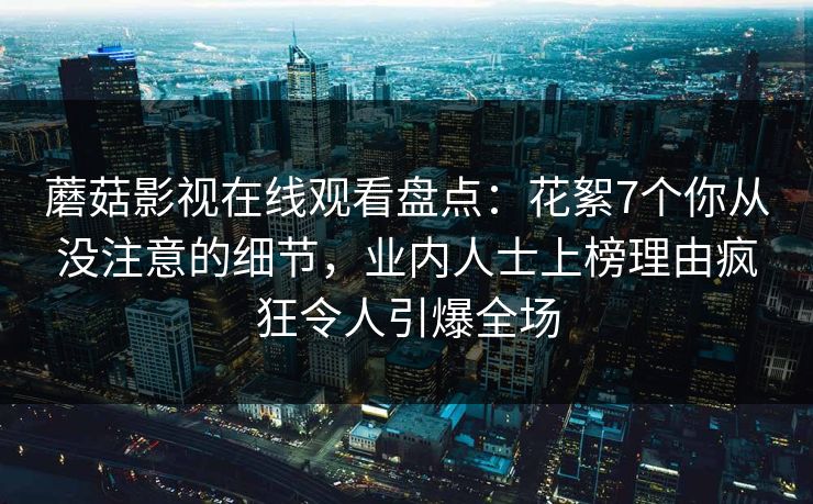 蘑菇影视在线观看盘点：花絮7个你从没注意的细节，业内人士上榜理由疯狂令人引爆全场