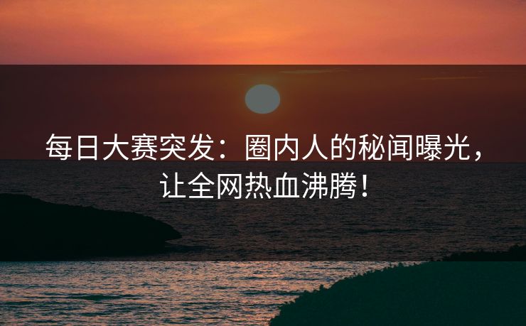 每日大赛突发：圈内人的秘闻曝光，让全网热血沸腾！