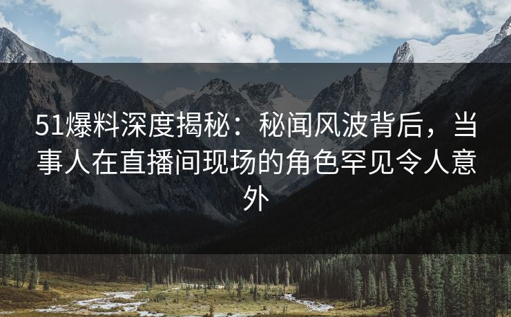 51爆料深度揭秘：秘闻风波背后，当事人在直播间现场的角色罕见令人意外