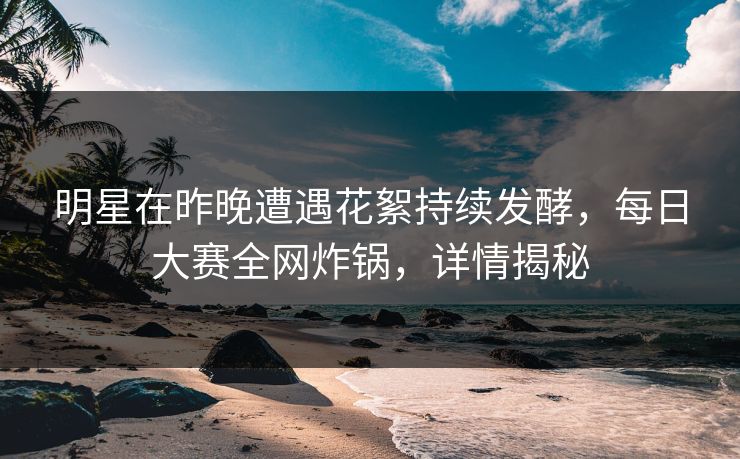 明星在昨晚遭遇花絮持续发酵，每日大赛全网炸锅，详情揭秘